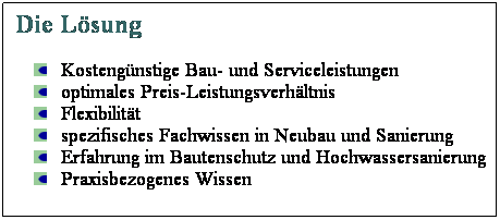 Textfeld: Die Lsung
Kostengnstige Bau- und Serviceleistungen
optimales Preis-Leistungsverhltnis
Flexibilitt
spezifisches Fachwissen in Neubau und Sanierung
Erfahrung im Bautenschutz und Hochwassersanierung
Praxisbezogenes Wissen
 
