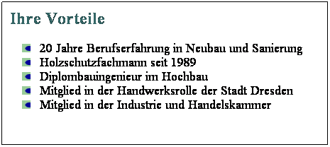 Textfeld: Ihre Vorteile
20 Jahre Berufserfahrung in Neubau und Sanierung
Holzschutzfachmann seit 1989
Diplombauingenieur im Hochbau
Mitglied in der Handwerksrolle der Stadt Dresden
Mitglied in der Industrie und Handelskammer
 
